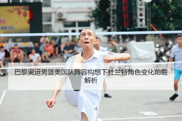 巴黎奥运男篮美国队阵容构想下杜兰特角色变化前瞻解析