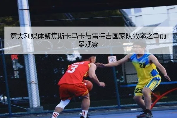 意大利媒体聚焦斯卡马卡与雷特吉国家队效率之争前景观察