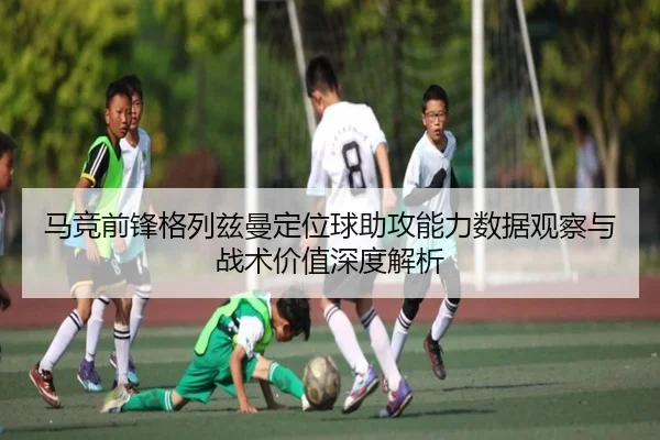 马竞前锋格列兹曼定位球助攻能力数据观察与战术价值深度解析