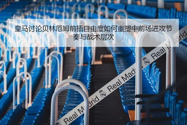 皇马讨论贝林厄姆前插自由度如何重塑中前场进攻节奏与战术层次