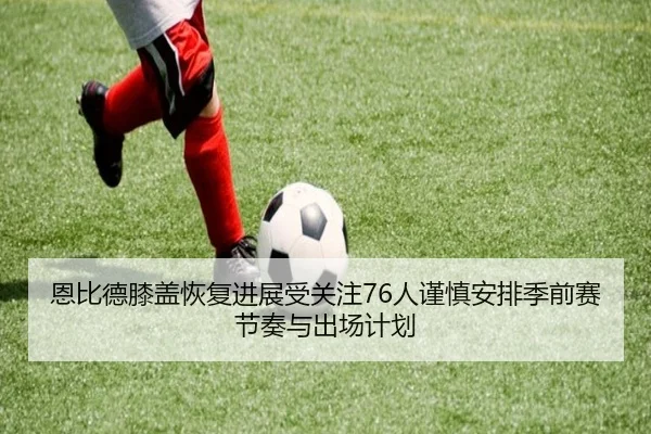 恩比德膝盖恢复进展受关注76人谨慎安排季前赛节奏与出场计划